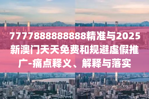 7777888888888精準與2025新澳門天天免費和規避虛假推廣-痛點釋義、解釋與落實